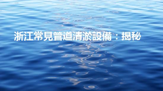 浙江常見管道清淤設備：揭秘清潔之王，解放城市血脈！